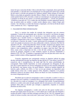 menor do que a soma das dívidas. Cabe ao devedor fazer a imputação, dizer qual dívida
está quitando, e o devedor deve ser orientado por seu advogado para quitar logo a dívida
de juro maior e a dívida com garantia (ex: hipoteca, penhor, fiança, porque aí o devedor
libera a coisa dada em garantia/o devedor libera o fiador). Se o devedor não imputar, o
credor poderá fazê-lo (353), devendo o credor ser orientado por seu advogado para pedir
a quitação na dívida de juro menor e na dívida quirografária ( = dívida sem garantia).
 Lembrem-se que pelo art. 314 o credor não está obrigado a receber pagamento parcial,
mas na prática pode ser melhor o credor aceitar alguma coisa e depois brigar pelo
restante. Se o devedor e o credor não fizerem a imputação, a lei fará na dívida de maior
valor, conforme art. 355 ( = imputação legal).

3 – PAGAMENTO POR CONSIGNAÇÃO

        Este é o terceiro dos modos de extinção das obrigações que nós estamos
estudando. É através da consignação que o devedor vai exercer o seu direito de pagar,
afinal já dissemos que pagar não é só um dever, é um direito também, concordam?
Imaginem que o locador morreu e o inquilino desconhece seu herdeiro, deve então
consignar o aluguel para evitar a mora e o despejo. Consignar onde? Em Juízo, e o Juiz
vai procurar o sucessor do credor. A parte operacional da consignação em pagamento
vocês vão estudar em processo civil, mas conhecendo o direito, o processo fica fácil de
aprender (335, III – credor desconhecido). Outro exemplo, imaginem que alguém morre
e deixa a mulher como beneficiária do seguro de vida, só que o falecido tinha uma
esposa e uma companheira, então a seguradora vai pagar a qual das duas? Paga em
Juízo, numa conta a disposição do Juiz, o Juiz dá uma sentença à seguradora, que
servirá de quitação, enquanto as duas mulheres seguem no processo disputando o
dinheiro (793, 335, IV). É prudente a seguradora fazer isso até para não correr risco de
pagar à mulher errada e efetuar pagamento indevido.

       Conceito: pagamento por consignação consiste no depósito judicial da coisa
devida, realizada pelo devedor nas hipóteses do art. 335 do CC. Este artigo é taxativo (=
exaustivo), não é exemplificativo, de modo que não há outras possibilidades de
consignação. Outro detalhe importante: só existe consignação nas obrigações de dar,
pois não se pode depositar um serviço (obrigação de fazer) ou uma omissão (obrigação
de não-fazer), mas apenas coisas, em geral dinheiro. Admite-se também depósito de
imóveis, gado, colheita, etc (341), e o Juiz vai ter que arranjar um depositário para
cuidar dessas coisas até o credor aparecer (343). Quando o depósito é de pecúnia
(dinheiro) coloca-se em banco oficial: Banco do Brasil ou Caixa Econômica Federal,
em conta à disposição do Juiz.

       Percebam que na ação de consignação o autor é o devedor, o credor é o réu e a
quitação vem com a sentença. A sentença dirá se a consignação equivale ao pagamento,
se o devedor teve razão ao consignar e se a obrigação está extinta. Excepcionalmente
admite-se o credor como autor da ação quando mais de uma pessoa se diz credor, então
qualquer deles pede ao devedor que consigne o pagamento, enquanto os credores
discutem em Juízo (345).

       Em algumas consignações o credor está certo de não querer receber pois o
devedor quer pagar menos do que deve, e vocês sabem que o credor não está obrigado a
receber por partes. Então o devedor consigna com base no inc. I do 335, alegando que o
credor se recusa a receber, mas existe uma “justa causa” para isso no 314. Isso acontece
 