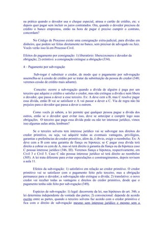 na prática quando o devedor usa o cheque especial, atrasa o cartão de crédito, etc. e
depois quer pagar sem incluir os juros contratados. Ora, quando o devedor precisou de
crédito o banco emprestou, então na hora de pagar é preciso cumprir o contrato,
concordam?

       No Código de Processo existe uma consignação extra-judicial, para dívidas em
dinheiro, que podem ser feitas diretamente no banco, sem precisar de advogado ou Juiz.
Vocês verão isso lá em Processo Civil.

Efeitos do pagamento por consignação: 1) liberatório: libera/exonera o devedor da
obrigação; 2) extintivo: a consignação extingue a obrigação (334).

4 – Pagamento por sub-rogação

       Sub-rogar é substituir o credor, de modo que o pagamento por sub-rogação
assemelha-se à cessão de crédito por se tratar da substituição da pessoa do credor (348;
veremos cessão de crédito mais adiante).

         Conceito: ocorre a sub-rogação quando a dívida de alguém é paga por um
terceiro que adquire o crédito e satisfaz o credor, mas não extingue a dívida e nem libera
o devedor, que passa a dever a esse terceiro. Ex: A deve cem a B, mas C resolve pagar
essa dívida, então B vai se satisfazer e A vai passar a dever a C. Via de regra não há
prejuízo para o devedor que passa a dever a outrem.

        Como vocês já sabem, a lei permite que qualquer pessoa pague a dívida dos
outros, então se o devedor quer evitar isso, deve se antecipar e cumprir logo suas
obrigações. O terceiro que paga essa dívida pode ou não ter interesse jurídico, vimos
isso algumas aulas atrás, lembram?

        Se o terceiro solvens tem interesse jurídico vai se sub-rogar nos direitos do
credor primitivo, ou seja, vai adquirir todas as eventuais vantagens, privilégios,
garantias e preferências do credor primitivo, além de, é óbvio, exigir o reembolso. Ex: A
deve cem a B com uma garantia de fiança ou hipoteca; se C pagar essa dívida terá
direito a cobrar os cem de A, mas só terá direito à garantia da fiança ou da hipoteca caso
C possua interesse jurídico (346, III). Veremos fiança e hipoteca, respectivamente, em
Civil 3 e Civil 5. Caso C não possua interesse jurídico só terá direito ao reembolso
(305). A lei trata diferente para evitar especulações e constrangimentos, depois revisem
a aula 11.

       Efeitos da sub-rogação: 1) satisfativo em relação ao credor primitivo. O credor
primitivo vai se satisfazer com o pagamento feito pelo terceiro, mas a obrigação
permanece para o devedor; a sub-rogação não extingue a dívida; 2) translativo: o novo
credor vai receber todas as vantagens e direitos do credor primitivo, desde que o
pagamento tenha sido feito por sub-rogação (349).

        Espécies de sub-rogação: 1) legal: decorrente da lei, nas hipóteses do art. 346; a
lei determina independente da vontade das partes; 2) convencional: depende de acordo
escrito entre as partes, quando o terceiro solvens faz acordo com o credor primitivo e
fica com o direito de sub-rogação mesmo sem interesse jurídico e mesmo sem a
 