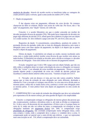 anuência do devedor. Através de acordo escrito se transferem todas as vantagens do
credor primitivo para o solvens, igual a uma cessão de crédito (347 e 348).

5 – Dação em pagamento

       É dar alguma coisa em pagamento, diferente da coisa devida. Os romanos
chamavam de datio in solutum. Dação vem assim do verbo dar. Por favor, não é “da
ação” em pagamento, mas “dação” mesmo, do verbo dar.

        Conceito: é o acordo liberatório em que o credor concorda em receber do
devedor prestação diversa da ajustada (356). Não pode haver imposição do devedor em
pagar algo diferente do devido (313), afinal quem deve dinheiro só paga com um objeto
se o credor aceitar. Ex: devo dinheiro e pago com uma TV, um livro, uma casa, etc.

       Requisitos da dação: 1) consentimento, concordância, anuência do credor; 2)
prestação diversa da ajustada, então não se trata de obrigação alternativa, pois nesta a
obrigação nasce com duas opções de pagamento; na dação é só depois que as partes
trocam o objeto do pagamento.

        Efeitos da dação: 1) satisfatório em relação ao credor, mesmo recebendo outra
coisa, pois o credor pode preferir receber coisa diversa do que receber com atraso ou
nada receber; 2) liberatório em relação ao devedor, pois a dívida se extingue e o devedor
se exonera da obrigação. Estes dois efeitos são os mesmos do pagamento natural.

        Evicção: imaginem que A deve 100 e paga com um objeto furtado, que não era
dele, então o verdadeiro dono vai exigir a devolução da coisa e a obrigação vai renascer
(359). Ser “evicto” é ser afastado da coisa recebida em pagamento. Ocorre a evicção
quando alguém perde a propriedade da coisa em virtude de decisão judicial que
reconhece a outrem direito anterior sobre essa coisa. Veremos evicção em Civil 3.

        6 – Novação: está em desuso e é rara, por isso não vamos estudá-la. Saibam
apenas que se trata da extinção de uma obrigação por outra diferente, destinada a
substituí-la. Com a novação se extingue uma dívida e se cria uma nova dívida entre as
mesmas partes, enfim não se muda muita coisa, continua a existir uma obrigação entre
as mesmas partes. É mais prático fazer uma dação em pagamento ou uma cessão de
crédito.

7 – COMPENSAÇÃO: é um modo de extinção das obrigações que deve ser estimulado
pois representa a lei do menor esforço, por uma questão de lógica e de simplicidade.

    Conceito: a compensação extingue as obrigações do mesmo gênero das pessoas que
são, reciprocamente, credoras e devedoras entre si, até onde as dívidas se compensem.
Ex: A deve cem a B decorrente de um empréstimo e B deve cem a A porque bateu no
carro de A, então um não vai cobrar do outro, a compensação vai extinguir as duas
obrigações mediante um pagamento fictício (art. 368). A compensação exige
pluralidade de obrigações, não existindo compensação numa obrigação única, como
uma compra e venda, onde o comprador deve o preço e o vendedor deve a coisa. A
compensação pode ser parcial caso a outra dívida seja inferior, o que vai representar
mais uma exceção ao art. 314, afinal a compensação deve ser estimulada.
 
