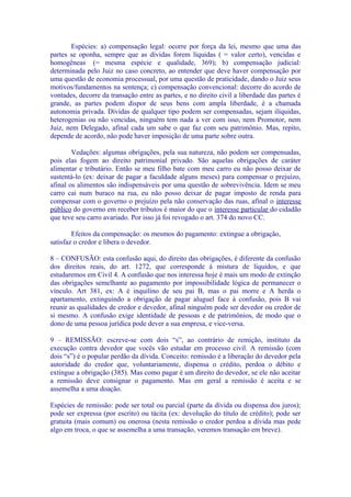 Espécies: a) compensação legal: ocorre por força da lei, mesmo que uma das
partes se oponha, sempre que as dívidas forem líquidas ( = valor certo), vencidas e
homogêneas (= mesma espécie e qualidade, 369); b) compensação judicial:
determinada pelo Juiz no caso concreto, ao entender que deve haver compensação por
uma questão de economia processual, por uma questão de praticidade, dando o Juiz seus
motivos/fundamentos na sentença; c) compensação convencional: decorre do acordo de
vontades, decorre da transação entre as partes, e no direito civil a liberdade das partes é
grande, as partes podem dispor de seus bens com ampla liberdade, é a chamada
autonomia privada. Dívidas de qualquer tipo podem ser compensadas, sejam ilíquidas,
heterogenias ou não vencidas, ninguém tem nada a ver com isso, nem Promotor, nem
Juiz, nem Delegado, afinal cada um sabe o que faz com seu patrimônio. Mas, repito,
depende de acordo, não pode haver imposição de uma parte sobre outra.

        Vedações: algumas obrigações, pela sua natureza, não podem ser compensadas,
pois elas fogem ao direito patrimonial privado. São aquelas obrigações de caráter
alimentar e tributário. Então se meu filho bate com meu carro eu não posso deixar de
sustentá-lo (ex: deixar de pagar a faculdade alguns meses) para compensar o prejuízo,
afinal os alimentos são indispensáveis por uma questão de sobrevivência. Idem se meu
carro cai num buraco na rua, eu não posso deixar de pagar imposto de renda para
compensar com o governo o prejuízo pela não conservação das ruas, afinal o interesse
público do governo em receber tributos é maior do que o interesse particular do cidadão
que teve seu carro avariado. Por isso já foi revogado o art. 374 do novo CC.

        Efeitos da compensação: os mesmos do pagamento: extingue a obrigação,
satisfaz o credor e libera o devedor.

8 – CONFUSÃO: esta confusão aqui, do direito das obrigações, é diferente da confusão
dos direitos reais, do art. 1272, que corresponde à mistura de líquidos, e que
estudaremos em Civil 4. A confusão que nos interessa hoje é mais um modo de extinção
das obrigações semelhante ao pagamento por impossibilidade lógica de permanecer o
vínculo. Art 381, ex: A é inquilino de seu pai B, mas o pai morre e A herda o
apartamento, extinguindo a obrigação de pagar aluguel face à confusão, pois B vai
reunir as qualidades de credor e devedor, afinal ninguém pode ser devedor ou credor de
si mesmo. A confusão exige identidade de pessoas e de patrimônios, de modo que o
dono de uma pessoa jurídica pode dever a sua empresa, e vice-versa.

9 – REMISSÃO: escreve-se com dois “s”, ao contrário de remição, instituto da
execução contra devedor que vocês vão estudar em processo civil. A remissão (com
dois “s”) é o popular perdão da dívida. Conceito: remissão é a liberação do devedor pela
autoridade do credor que, voluntariamente, dispensa o crédito, perdoa o débito e
extingue a obrigação (385). Mas como pagar é um direito do devedor, se ele não aceitar
a remissão deve consignar o pagamento. Mas em geral a remissão é aceita e se
assemelha a uma doação.

Espécies de remissão: pode ser total ou parcial (parte da dívida ou dispensa dos juros);
pode ser expressa (por escrito) ou tácita (ex: devolução do título de crédito); pode ser
gratuita (mais comum) ou onerosa (nesta remissão o credor perdoa a dívida mas pede
algo em troca, o que se assemelha a uma transação, veremos transação em breve).
 
