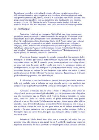 Ressalto que remissão é gesto nobre de pessoas solventes, ou seja, quem está em
dificuldades financeiras não pode perdoar seus devedores, afinal estará prejudicando
seus próprios credores (385, in fine). Assim se A é insolvente (tem muitos credores) não
pode perdoar seus devedores para não caracterizar uma fraude contra seus credores,
como prevê o art. 158. Trata-se inclusive de uma presunção absoluta de fraude a
remissão de dívida feita pelo insolvente, como vocês estudaram no semestre passado.

10 – TRANSAÇÃO

        Trata-se na verdade de um contrato, o Código Civil trata como contrato, mas
para alguns autores a transação é modo de extinção das obrigações. Eu entendo que é
um contrato, mas no próximo semestre vocês terão muito assunto para estudar, pois
Civil 3 é a cadeira mais extensa do curso de Direito Civil. Assim, vamos logo conhecer
aqui a transação que corresponde a um acordo, a uma conciliação para extinguir a
obrigação. O Juiz inclusive deve incentivar a transação entre as partes, conforme art.
125, IV, do Código de Processo. Conforme ditado popular, “é melhor acordo ruim do
que briga boa”. Vocês conhecem a expressão “intransigente”? Pois intransigente é
aquele que não faz transação, que não faz concessões.

        Conceito da doutrina: transação é a solução contratual da lide; conceito da lei:
transação é o contrato pelo qual as partes terminam ou previnem um litígio mediante
concessões mútuas, art. 840. É essencial que na transação existam concessões mútuas,
ou seja, cada uma das partes perde e ganha um pouco. As concessões podem ser
desproporcionais, ou seja, uma parte pode se quiser perder mais do que a outra, mas as
concessões têm que ser mútuas. Se uma das partes perde tudo e esta parte é o credor
existe remissão da dívida (vide item 9), mas não transação. Igualmente, se o devedor
perde tudo existe pagamento, mas não transação.

       É curioso que se uma das cláusulas do contrato de transação for nula, o contrato
todo será anulado, pois a nulidade de uma cláusula quebra esse equilíbrio das
concessões que as partes buscaram (848). Diz-se que a transação é por isso indivisível.

       Aplicação: a transação não se aplica a todas as obrigações, mas apenas às
obrigações de caráter patrimonial privado (841), que são justamente estas obrigações
que nós encontramos aqui no Direito Civil. Todavia, tolera-se transação em outras
áreas, como no Direito de Família, quando as partes transacionam sobre pensão
alimentícia; ou no Direito do Trabalho quando as partes transacionam sobre salários
atrasados; ou no Direito Penal quando o Ministério Público transaciona com o réu, e o
réu reconhece a culpa em troca de uma pena menor; ou no Direito Administrativo
quando o Governo transaciona com o contribuinte para receber impostos. Enfim, a
transação é típica do Direito Civil, mas pelas suas vantagens admite-se cada vez mais
em outras áreas.

        Falando de Direito Penal, devo dizer que a transação civil sobre fato que
constitui crime não extingue a ação penal. Ex: se A agride B e quebra seu braço, vai
responder penalmente por lesão corporal e civilmente pelos danos causados a B com
 