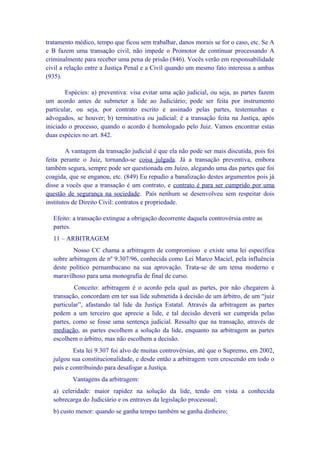tratamento médico, tempo que ficou sem trabalhar, danos morais se for o caso, etc. Se A
e B fazem uma transação civil, não impede o Promotor de continuar processando A
criminalmente para receber uma pena de prisão (846). Vocês verão em responsabilidade
civil a relação entre a Justiça Penal e a Civil quando um mesmo fato interessa a ambas
(935).

        Espécies: a) preventiva: visa evitar uma ação judicial, ou seja, as partes fazem
um acordo antes de submeter a lide ao Judiciário; pode ser feita por instrumento
particular, ou seja, por contrato escrito e assinado pelas partes, testemunhas e
advogados, se houver; b) terminativa ou judicial: é a transação feita na Justiça, após
iniciado o processo, quando o acordo é homologado pelo Juiz. Vamos encontrar estas
duas espécies no art. 842.

        A vantagem da transação judicial é que ela não pode ser mais discutida, pois foi
feita perante o Juiz, tornando-se coisa julgada. Já a transação preventiva, embora
também segura, sempre pode ser questionada em Juízo, alegando uma das partes que foi
coagida, que se enganou, etc. (849) Eu repudio a banalização destes argumentos pois já
disse a vocês que a transação é um contrato, e contrato é para ser cumprido por uma
questão de segurança na sociedade. País nenhum se desenvolveu sem respeitar dois
institutos de Direito Civil: contratos e propriedade.

  Efeito: a transação extingue a obrigação decorrente daquela controvérsia entre as
  partes.
  11 – ARBITRAGEM
          Nosso CC chama a arbitragem de compromisso e existe uma lei específica
  sobre arbitragem de nº 9.307/96, conhecida como Lei Marco Maciel, pela influência
  deste político pernambucano na sua aprovação. Trata-se de um tema moderno e
  maravilhoso para uma monografia de final de curso.
          Conceito: arbitragem é o acordo pela qual as partes, por não chegarem à
  transação, concordam em ter sua lide submetida à decisão de um árbitro, de um “juiz
  particular”, afastando tal lide da Justiça Estatal. Através da arbitragem as partes
  pedem a um terceiro que aprecie a lide, e tal decisão deverá ser cumprida pelas
  partes, como se fosse uma sentença judicial. Ressalto que na transação, através de
  mediação, as partes escolhem a solução da lide, enquanto na arbitragem as partes
  escolhem o árbitro, mas não escolhem a decisão.
          Esta lei 9.307 foi alvo de muitas controvérsias, até que o Supremo, em 2002,
  julgou sua constitucionalidade, e desde então a arbitragem vem crescendo em todo o
  país e contribuindo para desafogar a Justiça.
          Vantagens da arbitragem:
  a) celeridade: maior rapidez na solução da lide, tendo em vista a conhecida
  sobrecarga do Judiciário e os entraves da legislação processual;
  b) custo menor: quando se ganha tempo também se ganha dinheiro;
 