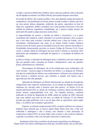 c) sigilo: o processo arbitral não é público como o processo judicial, onde as decisões
  são divulgadas na internet e no Diário Oficial, provocando desgaste emocional;
  d) escolha do árbitro: não se pode escolher o Juiz, pois depende sempre das regras de
  competência e da distribuição no Fórum, porém se pode escolher o árbitro, que deve
  ser uma pessoa idônea, preparada, conhecida das partes, especialista na área do
  litígio (ex: engenheiro, médico, contador); isto é uma questão crucial pois o Juiz não
  entende de medicina, engenharia, contabilidade, etc, e precisa sempre nomear um
  perito para lhe ajudar a julgar processos nestas áreas;
  e) impossibilidade de recurso: a decisão do árbitro é irrecorrível, e se a parte
  sucumbente não cumpri-la, a parte vencedora vai executá-la perante o Juiz; só aqui é
  que o Juiz entra, para executar a decisão arbitral com a força do Estado, caso o
  sucumbente voluntariamente não acate; já na Justiça Estatal existem inúmeros
  recursos (cerca de trinta), graus de jurisdição (cerca de oito), entraves burocráticos e
  formalidades desnecessárias previstas no arcaico Código de Processo Civil; f) paz
  social: a solução rápida da arbitragem traz paz social e elimina as incertezas entre
  particulares que atrapalhem a realização de negócios e a circulação de dinheiro na
  sociedade;
  g) alivia a Justiça: a utilização da arbitragem deixa o Judiciário com mais tempo para
  agir nas questões onde a presença do Estado é indispensável, como nas questões
  penais, administrativas e tributárias.
          Desvantagens da arbitragem: ela só faz sentido para casos sofisticados e de
  valor elevado; é preciso pagar os honorários do árbitro e as despesas do Tribunal;
  tem que ser conduzida por árbitros com conhecimento e tribunais com estrutura para
  fazer perícias e produzir provas; caso contrário a solução será injusta com o
  agravante que não cabe apelação.
          Aplicação da arbitragem: no Direito Internacional, na solução de divergências
  obrigacionais entre empresas multinacionais, ou na solução de disputas entre países
  soberanos (ex: dúvidas sobre a fronteira entre dois países); no Direito Civil em
  matéria patrimonial (852, ex: direito de vizinhança, contratos, direito da informática,
  direito autoral, responsabilidade civil, etc). Na Espanha inclusive, conforme
  publicado no Jornal do Magistrado da AMB, edição de outubro de 2003, funciona
  uma corte arbitral com mais de mil anos, na cidade de Valencia. É um tribunal
  privado que julga problemas com o uso de água entre os agricultores numa região
  árida, e os árbitros são os próprios agricultores.
         Espécies: a) cláusula compromissória (853): as partes celebram um contrato e
  dispõem numa cláusula que, se houver algum litígio futuro entre elas, a lide será
  submetida à arbitragem e não à Justiça; esta cláusula é mera precaução; b)
  compromisso arbitral (851): já existe litígio entre as partes e elas resolvem submeter
  a questão a um árbitro e não a um Juiz para solucionar a controvérsia.

      Atualmente já há vários escritórios de advocacia especialistas em arbitragem.
Alguns Juízes são contra a arbitragem por achar que vão perder poder, mas eu discordo,
 