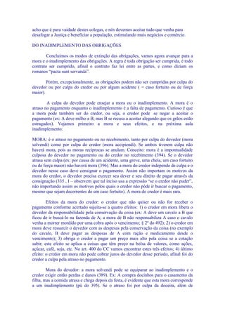 acho que é pura vaidade destes colegas, e nós devemos aceitar tudo que venha para
desafogar a Justiça e beneficiar a população, estimulando mais negócios e comércio.

DO INADIMPLEMENTO DAS OBRIGAÇÕES

        Concluímos os modos de extinção das obrigações, vamos agora avançar para a
mora e o inadimplemento das obrigações. A regra é toda obrigação ser cumprida, é todo
contrato ser cumprido, afinal o contrato faz lei entre as partes, e como diziam os
romanos “pacta sunt servanda”.

        Porém, excepcionalmente, as obrigações podem não ser cumpridas por culpa do
devedor ou por culpa do credor ou por algum acidente ( = caso fortuito ou de força
maior).

        A culpa do devedor pode ensejar a mora ou o inadimplemento. A mora é o
atraso no pagamento enquanto o inadimplemento é a falta de pagamento. Curioso é que
a mora pode também ser do credor, ou seja, o credor pode se negar a aceitar o
pagamento (ex: A deve milho a B, mas B se recusa a aceitar alegando que os grãos estão
estragados). Vejamos primeiro a mora e seus efeitos, e na próxima aula
inadimplemento:

MORA: é o atraso no pagamento ou no recebimento, tanto por culpa do devedor (mora
solvendi) como por culpa do credor (mora accipiendi). Se ambos tiverem culpa não
haverá mora, pois as moras recíprocas se anulam. Conceito: mora é a impontualidade
culposa do devedor no pagamento ou do credor no recebimento (394). Se o devedor
atrasa sem culpa (ex: por causa de um acidente, uma greve, uma cheia, um caso fortuito
ou de força maior) não haverá mora (396). Mas a mora do credor independe de culpa e o
devedor nesse caso deve consignar o pagamento. Assim não importam os motivos da
mora do credor, o devedor precisa exercer seu dever e seu direito de pagar através da
consignação (335 , I – observem que tal inciso usa a expressão “se o credor não puder”,
não importando assim os motivos pelos quais o credor não pôde ir buscar o pagamento,
mesmo que sejam decorrentes de um caso fortuito). A mora do credor é mais rara.

        Efeitos da mora do credor: o credor que não quiser ou não for receber o
pagamento conforme acertado sujeita-se a quatro efeitos: 1) o credor em mora libera o
devedor da responsabilidade pela conservação da coisa (ex: A deve um cavalo a B que
ficou de ir buscá-lo na fazenda de A; a mora de B não responsabiliza A caso o cavalo
venha a morrer mordido por uma cobra após o vencimento; § 2º do 492); 2) o credor em
mora deve ressarcir o devedor com as despesas pela conservação da coisa (no exemplo
do cavalo, B deve pagar as despesas de A com ração e medicamento desde o
vencimento); 3) obriga o credor a pagar um preço mais alto pela coisa se a cotação
subir; este efeito se aplica a coisas que têm preço na bolsa de valores, como ações,
açúcar, café, soja, etc. No art. 400 do CC vamos encontrar estes três efeitos; 4) último
efeito: o credor em mora não pode cobrar juros do devedor desse período, afinal foi do
credor a culpa pela atraso no pagamento.

        Mora do devedor: a mora solvendi pode se equiparar ao inadimplemento e o
credor exigir então perdas e danos (389). Ex: A compra docinhos para o casamento da
filha, mas a comida atrasa e chega depois da festa, é evidente que esta mora corresponde
a um inadimplemento (pú do 395). Se o atraso foi por culpa da doceira, além de
 