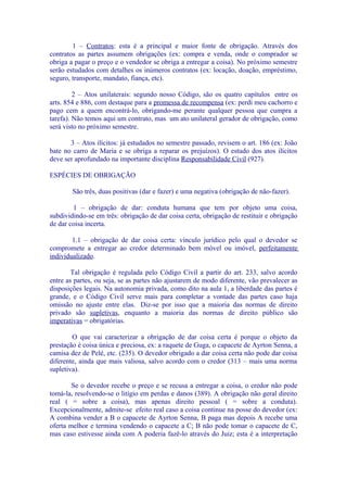 1 – Contratos: esta é a principal e maior fonte de obrigação. Através dos
contratos as partes assumem obrigações (ex: compra e venda, onde o comprador se
obriga a pagar o preço e o vendedor se obriga a entregar a coisa). No próximo semestre
serão estudados com detalhes os inúmeros contratos (ex: locação, doação, empréstimo,
seguro, transporte, mandato, fiança, etc).

         2 – Atos unilaterais: segundo nosso Código, são os quatro capítulos entre os
arts. 854 e 886, com destaque para a promessa de recompensa (ex: perdi meu cachorro e
pago cem a quem encontrá-lo, obrigando-me perante qualquer pessoa que cumpra a
tarefa). Não temos aqui um contrato, mas um ato unilateral gerador de obrigação, como
será visto no próximo semestre.

       3 – Atos ilícitos: já estudados no semestre passado, revisem o art. 186 (ex: João
bate no carro de Maria e se obriga a reparar os prejuízos). O estudo dos atos ilícitos
deve ser aprofundado na importante disciplina Responsabilidade Civil (927).

ESPÉCIES DE OBRIGAÇÃO

        São três, duas positivas (dar e fazer) e uma negativa (obrigação de não-fazer).

        1 – obrigação de dar: conduta humana que tem por objeto uma coisa,
subdividindo-se em três: obrigação de dar coisa certa, obrigação de restituir e obrigação
de dar coisa incerta.

        1.1 – obrigação de dar coisa certa: vínculo jurídico pelo qual o devedor se
compromete a entregar ao credor determinado bem móvel ou imóvel, perfeitamente
individualizado.

        Tal obrigação é regulada pelo Código Civil a partir do art. 233, salvo acordo
entre as partes, ou seja, se as partes não ajustarem de modo diferente, vão prevalecer as
disposições legais. Na autonomia privada, como dito na aula 1, a liberdade das partes é
grande, e o Código Civil serve mais para completar a vontade das partes caso haja
omissão no ajuste entre elas. Diz-se por isso que a maioria das normas de direito
privado são supletivas, enquanto a maioria das normas de direito público são
imperativas = obrigatórias.

        O que vai caracterizar a obrigação de dar coisa certa é porque o objeto da
prestação é coisa única e preciosa, ex: a raquete de Guga, o capacete de Ayrton Senna, a
camisa dez de Pelé, etc. (235). O devedor obrigado a dar coisa certa não pode dar coisa
diferente, ainda que mais valiosa, salvo acordo com o credor (313 – mais uma norma
supletiva).

        Se o devedor recebe o preço e se recusa a entregar a coisa, o credor não pode
tomá-la, resolvendo-se o litígio em perdas e danos (389). A obrigação não geral direito
real ( = sobre a coisa), mas apenas direito pessoal ( = sobre a conduta).
Excepcionalmente, admite-se efeito real caso a coisa continue na posse do devedor (ex:
A combina vender a B o capacete de Ayrton Senna, B paga mas depois A recebe uma
oferta melhor e termina vendendo o capacete a C; B não pode tomar o capacete de C,
mas caso estivesse ainda com A poderia fazê-lo através do Juiz; esta é a interpretação
 