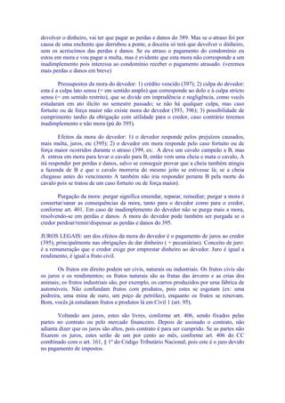 devolver o dinheiro, vai ter que pagar as perdas e danos do 389. Mas se o atraso foi por
causa de uma enchente que derrubou a ponte, a doceira só terá que devolver o dinheiro,
sem os acréscimos das perdas e danos. Se eu atraso o pagamento do condomínio eu
estou em mora e vou pagar a multa, mas é evidente que esta mora não corresponde a um
inadimplemento pois interessa ao condomínio receber o pagamento atrasado. (veremos
mais perdas e danos em breve)

        Pressupostos da mora do devedor: 1) crédito vencido (397); 2) culpa do devedor:
esta é a culpa lato sensu (= em sentido amplo) que corresponde ao dolo e à culpa stricto
sensu (= em sentido restrito), que se divide em imprudência e negligência, como vocês
estudaram em ato ilícito no semestre passado; se não há qualquer culpa, mas caso
fortuito ou de força maior não existe mora do devedor (393, 396); 3) possibilidade de
cumprimento tardio da obrigação com utilidade para o credor, caso contrário teremos
inadimplemento e não mora (pú do 395).

        Efeitos da mora do devedor: 1) o devedor responde pelos prejuízos causados,
mais multa, juros, etc (395); 2) o devedor em mora responde pelo caso fortuito ou de
força maior ocorridos durante o atraso (399, ex: A deve um cavalo campeão a B, mas
A entrou em mora para levar o cavalo para B, então vem uma cheia e mata o cavalo, A
irá responder por perdas e danos, salvo se conseguir provar que a cheia também atingiu
a fazenda de B e que o cavalo morreria do mesmo jeito se estivesse lá; se a cheia
chegasse antes do vencimento A também não iria responder perante B pela morte do
cavalo pois se tratou de um caso fortuito ou de força maior).

       Purgação da mora: purgar significa emendar, reparar, remediar; purgar a mora é
consertar/sanar as consequências da mora, tanto para o devedor como para o credor,
conforme art. 401. Em caso de inadimplemento do devedor não se purga mais a mora,
resolvendo-se em perdas e danos. A mora do devedor pode também ser purgada se o
credor perdoar/remir/dispensar as perdas e danos do 395.

JUROS LEGAIS: um dos efeitos da mora do devedor é o pagamento de juros ao credor
(395), principalmente nas obrigações de dar dinheiro ( = pecuniárias). Conceito de juro:
é a remuneração que o credor exige por emprestar dinheiro ao devedor. Juro é igual a
rendimento, é igual a fruto civil.

       Os frutos em direito podem ser civis, naturais ou industriais. Os frutos civis são
os juros e os rendimentos; os frutos naturais são as frutas das árvores e as crias dos
animais; os frutos industriais são, por exemplo, os carros produzidos por uma fábrica de
automóveis. Não confundam frutos com produtos, pois estes se esgotam (ex: uma
pedreira, uma mina de ouro, um poço de petróleo), enquanto os frutos se renovam.
Bom, vocês já estudaram frutos e produtos lá em Civil 1 (art. 95).

       Voltando aos juros, estes são livres, conforme art. 406, sendo fixados pelas
partes no contrato ou pelo mercado financeiro. Depois de assinado o contrato, não
adianta dizer que os juros são altos, pois contrato é para ser cumprido. Se as partes não
fixarem os juros, estes serão de um por cento ao mês, conforme art. 406 do CC
combinado com o art. 161, § 1º do Código Tributário Nacional, pois este é o juro devido
no pagamento de impostos.
 