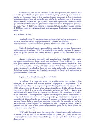 Realmente, os juros devem ser livres, fixados pelas partes ou pelo mercado. Não
pode a lei querer limitar os juros, como acreditam alguns populistas, pois o Direito não
manda na Economia. Caso as leis jurídicas fossem superiores às leis econômicas,
bastaria um decreto/uma lei acabando com a inflação, acabando com o desemprego,
acabando com a recessão, etc., para resolver todos nossos problemas. Mas não é assim
que o mundo moderno funciona, precisamos ser realistas e não demagógicos, por isso é
que o art. 192, § 3º da CF, que limitava os juros em 12% ao ano, foi revogado em maio
de 2003 sem nunca ter efetivamente sido aplicado, apesar de vigorado por quinze anos,
desde 1988.

INADIMPLEMENTO

        Inadimplemento é o não pagamento/cumprimento da obrigação, enquanto a
mora é o atraso do devedor no pagamento ou do credor no recebimento;
inadimplemento é só do devedor, mora pode ser de ambas as partes (aula 17).

        Efeito do inadimplemento: responsabilizar o devedor por perdas e danos, se este
inadimplemento for culposo (389). Se o inadimplemento não for culposo o devedor está
isento das perdas e danos, mas é ônus do devedor provar o caso fortuito ou de força
maior.

         O caso fortuito ou de força maior está conceituado no pú do 393; o fato precisa
ser superveniente/futuro e imprevisível para justificá-lo. É um problema (ex: cheia,
seca, greve, doença, roubo) que o devedor não contribuiu para sua ocorrência e nem
poderia evitar. O fato do príncipe é também um caso fortuito (ex: A deve cigarro a B,
porém vem uma lei proibindo o fumo no país, então a obrigação se extingue face à
ilicitude do objeto; chama-se fato do príncipe em alusão ao Estado, pois antigamente os
governantes eram monarcas).

       Espécies de inadimplemento: culposo e fortuito.

        a) culposo: é a culpa lato sensu, em sentido amplo, que envolve o dolo
(intenção), e a culpa em sentido restrito: negligência e imprudência. É o
inadimplemento culposo que vai gerar responsabilidade patrimonial por perdas e danos
(391), sobre os bens do devedor, afinal não existe prisão por dívida, salvo no depósito
(veremos em Civil 3) e na pensão alimentícia (veremos em Civil 6). Assim, se o
inadimplente não possui bens, ao credor só resta lamentar, é o chamado na brincadeira
de jus sperniandi. O inadimplemento culposo vai corresponder ao não cumprimento da
obrigação de forma intencional (dolo) ou culposa (culpa stricto sensu = negligência e
imprudência). Viola o devedor sua obrigação de cumprir a prestação e deverá arcar com
perdas e danos. Todavia, em alguns contratos, a depender da prestação, ao invés de
perdas e danos, o devedor poderá ser obrigado pelo Juiz a cumprir o contrato (art 475 –
veremos isso em Civil 3, mas quem estiver curioso pode ver no nosso e-mail um
comentário a esse artigo 475).

       PERDAS E DANOS: o que são estas perdas e danos devidas pelo inadimplente
ao credor? Não se trata de um enriquecimento do credor (403), mas sim de uma
compensação financeira pelos danos sofridos pelo credor, sejam danos materiais, sejam
danos morais.
 