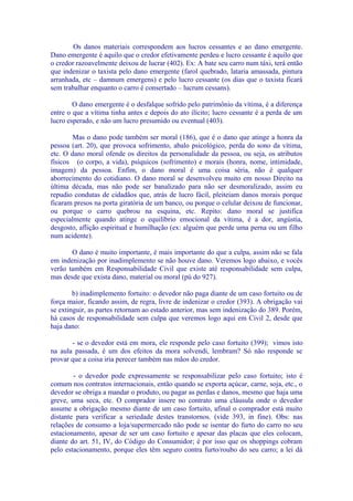 Os danos materiais correspondem aos lucros cessantes e ao dano emergente.
Dano emergente é aquilo que o credor efetivamente perdeu e lucro cessante é aquilo que
o credor razoavelmente deixou de lucrar (402). Ex: A bate seu carro num táxi, terá então
que indenizar o taxista pelo dano emergente (farol quebrado, lataria amassada, pintura
arranhada, etc – damnum emergens) e pelo lucro cessante (os dias que o taxista ficará
sem trabalhar enquanto o carro é consertado – lucrum cessans).

        O dano emergente é o desfalque sofrido pelo patrimônio da vítima, é a diferença
entre o que a vítima tinha antes e depois do ato ilícito; lucro cessante é a perda de um
lucro esperado, e não um lucro presumido ou eventual (403).

        Mas o dano pode também ser moral (186), que é o dano que atinge a honra da
pessoa (art. 20), que provoca sofrimento, abalo psicológico, perda do sono da vítima,
etc. O dano moral ofende os direitos da personalidade da pessoa, ou seja, os atributos
físicos (o corpo, a vida), psíquicos (sofrimento) e morais (honra, nome, intimidade,
imagem) da pessoa. Enfim, o dano moral é uma coisa séria, não é qualquer
aborrecimento do cotidiano. O dano moral se desenvolveu muito em nosso Direito na
última década, mas não pode ser banalizado para não ser desmoralizado, assim eu
repudio condutas de cidadãos que, atrás de lucro fácil, pleiteiam danos morais porque
ficaram presos na porta giratória de um banco, ou porque o celular deixou de funcionar,
ou porque o carro quebrou na esquina, etc. Repito: dano moral se justifica
especialmente quando atinge o equilíbrio emocional da vítima, é a dor, angústia,
desgosto, aflição espiritual e humilhação (ex: alguém que perde uma perna ou um filho
num acidente).

       O dano é muito importante, é mais importante do que a culpa, assim não se fala
em indenização por inadimplemento se não houve dano. Veremos logo abaixo, e vocês
verão também em Responsabilidade Civil que existe até responsabilidade sem culpa,
mas desde que exista dano, material ou moral (pú do 927).

        b) inadimplemento fortuito: o devedor não paga diante de um caso fortuito ou de
força maior, ficando assim, de regra, livre de indenizar o credor (393). A obrigação vai
se extinguir, as partes retornam ao estado anterior, mas sem indenização do 389. Porém,
há casos de responsabilidade sem culpa que veremos logo aqui em Civil 2, desde que
haja dano:

       - se o devedor está em mora, ele responde pelo caso fortuito (399); vimos isto
na aula passada, é um dos efeitos da mora solvendi, lembram? Só não responde se
provar que a coisa iria perecer também nas mãos do credor.

        - o devedor pode expressamente se responsabilizar pelo caso fortuito; isto é
comum nos contratos internacionais, então quando se exporta açúcar, carne, soja, etc., o
devedor se obriga a mandar o produto, ou pagar as perdas e danos, mesmo que haja uma
greve, uma seca, etc. O comprador insere no contrato uma cláusula onde o devedor
assume a obrigação mesmo diante de um caso fortuito, afinal o comprador está muito
distante para verificar a seriedade destes transtornos. (vide 393, in fine). Obs: nas
relações de consumo a loja/supermercado não pode se isentar do furto do carro no seu
estacionamento, apesar de ser um caso fortuito e apesar das placas que eles colocam,
diante do art. 51, IV, do Código do Consumidor; é por isso que os shoppings cobram
pelo estacionamento, porque eles têm seguro contra furto/roubo do seu carro; a lei dá
 