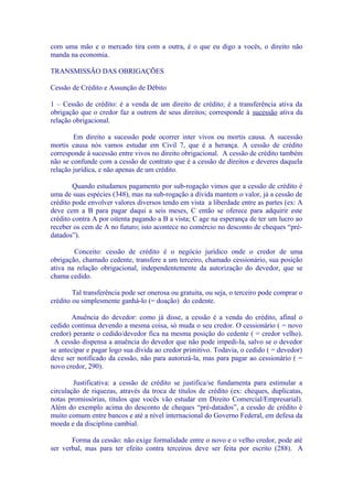 com uma mão e o mercado tira com a outra, é o que eu digo a vocês, o direito não
manda na economia.

TRANSMISSÃO DAS OBRIGAÇÕES

Cessão de Crédito e Assunção de Débito

1 – Cessão de crédito: é a venda de um direito de crédito; é a transferência ativa da
obrigação que o credor faz a outrem de seus direitos; corresponde à sucessão ativa da
relação obrigacional.

        Em direito a sucessão pode ocorrer inter vivos ou mortis causa. A sucessão
mortis causa nós vamos estudar em Civil 7, que é a herança. A cessão de crédito
corresponde à sucessão entre vivos no direito obrigacional. A cessão de crédito também
não se confunde com a cessão de contrato que é a cessão de direitos e deveres daquela
relação jurídica, e não apenas de um crédito.

        Quando estudamos pagamento por sub-rogação vimos que a cessão de crédito é
uma de suas espécies (348), mas na sub-rogação a dívida mantem o valor, já a cessão de
crédito pode envolver valores diversos tendo em vista a liberdade entre as partes (ex: A
deve cem a B para pagar daqui a seis meses, C então se oferece para adquirir este
crédito contra A por oitenta pagando a B a vista; C age na esperança de ter um lucro ao
receber os cem de A no futuro; isto acontece no comércio no desconto de cheques “pré-
datados”).

        Conceito: cessão de crédito é o negócio jurídico onde o credor de uma
obrigação, chamado cedente, transfere a um terceiro, chamado cessionário, sua posição
ativa na relação obrigacional, independentemente da autorização do devedor, que se
chama cedido.

        Tal transferência pode ser onerosa ou gratuita, ou seja, o terceiro pode comprar o
crédito ou simplesmente ganhá-lo (= doação) do cedente.

       Anuência do devedor: como já disse, a cessão é a venda do crédito, afinal o
cedido continua devendo a mesma coisa, só muda o seu credor. O cessionário ( = novo
credor) perante o cedido/devedor fica na mesma posição do cedente ( = credor velho).
 A cessão dispensa a anuência do devedor que não pode impedi-la, salvo se o devedor
se antecipar e pagar logo sua dívida ao credor primitivo. Todavia, o cedido ( = devedor)
deve ser notificado da cessão, não para autorizá-la, mas para pagar ao cessionário ( =
novo credor, 290).

        Justificativa: a cessão de crédito se justifica/se fundamenta para estimular a
circulação de riquezas, através da troca de títulos de crédito (ex: cheques, duplicatas,
notas promissórias, títulos que vocês vão estudar em Direito Comercial/Empresarial).
Além do exemplo acima do desconto de cheques “pré-datados”, a cessão de crédito é
muito comum entre bancos e até a nível internacional do Governo Federal, em defesa da
moeda e da disciplina cambial.

       Forma da cessão: não exige formalidade entre o novo e o velho credor, pode até
ser verbal, mas para ter efeito contra terceiros deve ser feita por escrito (288). A
 