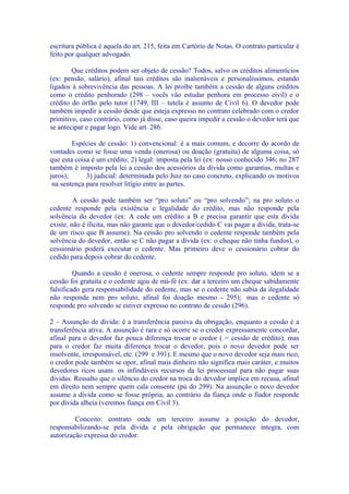 escritura pública é aquela do art. 215, feita em Cartório de Notas. O contrato particular é
feito por qualquer advogado.

        Que créditos podem ser objeto de cessão? Todos, salvo os créditos alimentícios
(ex: pensão, salário), afinal tais créditos são inalienáveis e personalíssimos, estando
ligados à sobrevivência das pessoas. A lei proíbe também a cessão de alguns créditos
como o crédito penhorado (298 – vocês vão estudar penhora em processo civil) e o
crédito do órfão pelo tutor (1749, III – tutela é assunto de Civil 6). O devedor pode
também impedir a cessão desde que esteja expresso no contrato celebrado com o credor
primitivo, caso contrário, como já disse, caso queira impedir a cessão o devedor terá que
se antecipar e pagar logo. Vide art. 286.

        Espécies de cessão: 1) convencional: é a mais comum, e decorre do acordo de
vontades como se fosse uma venda (onerosa) ou doação (gratuita) de alguma coisa, só
que esta coisa é um crédito; 2) legal: imposta pela lei (ex: nosso conhecido 346; no 287
também é imposto pela lei a cessão dos acessórios da dívida como garantias, multas e
juros);      3) judicial: determinada pelo Juiz no caso concreto, explicando os motivos
 na sentença para resolver litígio entre as partes.

         A cessão pode também ser “pro soluto” ou “pro solvendo”; na pro soluto o
cedente responde pela existência e legalidade do crédito, mas não responde pela
solvência do devedor (ex: A cede um crédito a B e precisa garantir que esta dívida
existe, não é ilícita, mas não garante que o devedor/cedido C vai pagar a dívida, trata-se
de um risco que B assume). Na cessão pro solvendo o cedente responde também pela
solvência do devedor, então se C não pagar a dívida (ex: o cheque não tinha fundos), o
cessionário poderá executar o cedente. Mas primeiro deve o cessionário cobrar do
cedido para depois cobrar do cedente.

         Quando a cessão é onerosa, o cedente sempre responde pro soluto, idem se a
cessão foi gratuita e o cedente agiu de má-fé (ex: dar a terceiro um cheque sabidamente
falsificado gera responsabilidade do cedente, mas se o cedente não sabia da ilegalidade
não responde nem pro soluto, afinal foi doação mesmo - 295); mas o cedente só
responde pro solvendo se estiver expresso no contrato de cessão (296).

2 – Assunção de dívida: é a transferência passiva da obrigação, enquanto a cessão é a
transferência ativa. A assunção é rara e só ocorre se o credor expressamente concordar,
afinal para o devedor faz pouca diferença trocar o credor ( = cessão de crédito), mas
para o credor faz muita diferença trocar o devedor, pois o novo devedor pode ser
insolvente, irresponsável, etc. (299 e 391). E mesmo que o novo devedor seja mais rico,
o credor pode também se opor, afinal mais dinheiro não significa mais caráter, e muitos
devedores ricos usam os infindáveis recursos da lei processual para não pagar suas
dívidas. Ressalto que o silêncio do credor na troca do devedor implica em recusa, afinal
em direito nem sempre quem cala consente (pú do 299). Na assunção o novo devedor
assume a dívida como se fosse própria, ao contrário da fiança onde o fiador responde
por dívida alheia (veremos fiança em Civil 3).

         Conceito: contrato onde um terceiro assume a posição do devedor,
responsabilizando-se pela dívida e pela obrigação que permanece íntegra, com
autorização expressa do credor.
 
