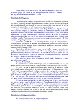 Observação: ao contrário do pú do 299, nós percebemos que “quem cala
consente” no art. 303; trata-se de uma aceitação tácita do credor para a troca do
devedor, afinal na hipoteca a garantia é a coisa

Liquidação das Obrigações

        Obrigação líquida é aquela certa quanto a sua existência e determinada quando a
seu objeto. Ou seja, a obrigação líquida existe e tem valor preciso. A obrigação ilíquida
é o contrário, é aquela que não pode ser expressa por uma cifra e que necessita de prévia
apuração. Já falamos disso na aula 9, mas vamos aprofundar hoje.
        Qual a importância desta distinção entre obrigação líquida e ilíquida? Ora, se
uma dívida não for paga no vencimento o direito do credor mune-se (arma-se) de uma
pretensão e a dívida se transforma em responsabilidade patrimonial. Vocês já devem ter
memorizado esta frase repetida desde o começo do semestre. Pois bem, se o devedor
não pagar ele não será preso, mas ele terá seus bens tomados pelo juiz e vendidos para
satisfazer o credor. Para tomar os bens do devedor, o juiz precisa saber quanto é devido,
ou seja, a obrigação precisa ser líquida.
        Igualmente o art 407 do CC: só com a liquidação = fixação do valor pecuniário,
é que se podem cobrar juros do devedor. Na compensação, já estudada, só se extingue a
obrigação entre dívidas líquidas (369). A imputação de pagamento, também já estudada,
exige obrigações líquidas (352).
        Outra observação importante: o ideal para o credor é exigir o cumprimento
forçado do contrato como autoriza o art 475 do CC, artigo que será explicado no
próximo semestre (vide aula 7 de Contratos). Mas se esta execução “in natura” não for
possível, o jeito é converter a obrigação em perdas e danos substituindo-se a prestação
por dinheiro, com a liquidação da dívida (947).
        Dito tudo isso, como fazer a liquidação da obrigação, fixando-se o valor
pecuniário da prestação?
        Espécies de liquidação:
        1 – convencional: decorre da transação (aula 16 deste semestre), ou seja, as
partes chegam a um acordo quanto ao valor pecuniário da obrigação que será executada.
        2 – legal: a lei traz os parâmetros/limites para a liquidação da obrigação. Então
se A mata B, quanto a família de B vai pedir de indenização a A? Resposta no art. 948.
Vocês verão em responsabilidade civil que os crimes têm repercussão no cível, então
enquanto o Promotor processa o réu na Vara Criminal para que o Juiz lhe aplique uma
pena de prisão, o advogado da vítima (ou seus familiares) também processa o réu na
Vara Cível para que o Juiz tome seus bens como indenização. Depois leiam os arts. 949
a 954 que trazem casos de liquidação legal no cível para condutas criminosas.
        3 – judicial: esta liquidação é feita pelo Juiz sempre que as partes não chegam a
um acordo e sempre que a lei não traz parâmetros. Para a liquidação judicial o juiz pode
pedir a ajuda de peritos técnicos na área do litígio (ex: engenharia, medicina,
contabilidade, química, etc.) O Juiz só não pode é deixar de julgar alegando omissão da
lei, então em vários casos de indenização o Juiz fixa o valor da dívida, dando seus
motivos e quem achar ruim que recorra. É por isso que encontramos sentenças muito
variadas pois o Juiz tem muito poder e cada cabeça é um mundo.

Preferências e Privilégios Creditórios

       É o "concurso de credores" do antigo Código Civil.
 