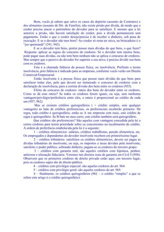 Bom, vocês já sabem que salvo os casos do depósito (assunto de Contratos) e
dos alimentos (assunto de Dir. de Família), não existe prisão por dívida, de modo que o
credor precisa atacar o patrimônio do devedor para se satisfazer. E mesmo que a lei
autorize a prisão, não haverá satisfação do credor, pois a dívida permanecerá sem
pagamento. Então o que o credor deseja/precisa é de receber o dinheiro, sob pena de
execução. E se o devedor não tem bens? Ao credor só resta ter raiva, na brincadeira é o
“jus sperniandi” (391, 942).
         E se o devedor tem bens, porém possui mais dívidas do que bens, o que fazer?
 Resposta: aplicar as regras do concurso de credores. Se o devedor tem muitos bens,
pode pagar suas dívidas, ou não tem bem nenhum não se aplica o concurso de credores.
Mas sempre que o passivo do devedor for superior a seu ativo, é preciso dividir seu bens
com os credores.
         Esta é a chamada falência da pessoa física, ou insolvência. Prefiram o termo
insolvência, pois falência é indicado para as empresas, conforme vocês verão em Direito
Comercial/Empresarial.
         Então insolvente é a pessoa física que possui mais dívidas do que bens para
satisfazer todas elas, pelo que deverá ser instaurado o concurso de credores com a
declaração de insolvência, para a correta divisão dos bens entre os credores (955).
         Efeito do concurso de credores: rateio dos bens do devedor entre os credores.
Como se dá esse rateio? Se todos os credores forem iguais, ou seja, sem nenhuma
vantagem/privilégio/preferência entre eles, o rateio é proporcional ao crédito de cada
um (957, 962).
          Mas se existem créditos quirografários ( = crédito simples, sem qualquer
vantagem) ao lado de créditos preferenciais, os preferenciais receberão primeiro. De
regra, todo crédito é quirografário, então se A me empresta cem reais, este crédito de
regra é quirografário. Se B bate no meu carro, este crédito também será quirografário.
         Que créditos são preferenciais? São aqueles com vantagem concedida pela lei a
certos credores para terem prioridade sobre os concorrentes no recebimento do crédito.
A ordem de preferência estabelecida pela lei é a seguinte:
         1 – créditos alimentícios: salários, créditos trabalhistas, pensão alimentícia, etc.
Os empregados e dependentes do devedor insolvente recebem em primeiríssimo lugar.
         2 – créditos tributários: satisfeitos os créditos alimentícios, devem ser pagas as
dívidas tributárias do insolvente, ou seja, os impostos e taxas devidos pelo insolvente;
satisfeito o poder público, sobrando dinheiro, pagam-se os credores do terceiro grupo:
         3 – créditos com garantia real, são aqueles créditos com hipoteca, penhor,
anticrese e alienação fiduciária. Veremos tais direitos reais de garantia em Civil 5 (958).
Observem que os primeiros credores de direito privado estão aqui, em terceiro lugar,
pois os credores supra são de direito público.
         4 – créditos com privilégio especial: são aqueles credores do art. 964.
         5 – créditos com privilégio geral: são aqueles credores do art. 965.
         6 – finalmente, os créditos quirografários (961 – o crédito “simples” a que se
refere este artigo é o crédito quirografário).
 