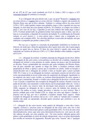 do art. 475 do CC que vocês estudarão em Civil 3). Então o 389 é a regra e o 475
(execução forçada do contrato) é a exceção.

        E se a obrigação não gera direito real, o que vai gerar? Resposta: a tradição para
as coisas móveis e o registro para as coisas imóveis. Tradição e registro são assuntos de
Direitos Reais mas que já devo adiantar. Tradição é a entrega efetiva da coisa móvel
(1226 e 1267), então quando compro uma geladeira, pago a vista e aguardo em casa sua
chegada, só serei dono da coisa quando recebê-la. Ao contrário, se compro um celular a
prazo e saio com ele da loja, o aparelho já será meu embora não tenha pago o preço
(237). Eventual perda/roubo da geladeira/celular trará prejuízo para o dono, seja ele a
loja ou o consumidor, a depender do momento da tradição. É a confirmação do brocardo
romano res perit domino (= a coisa perece para o dono), seja o comprador ou o
vendedor, até a tradição (492). Se o devedor danificar a coisa antes da tradição, terá que
indenizar o comprador por perdas e danos (239).

        Por sua vez, o registro é a inscrição da propriedade imobiliária no Cartório de
Imóveis, de modo que o dono do apartamento não é quem mora nele, não é quem pagou
o preço ou quem tem as chaves. O dono da coisa imóvel é aquele cujo nome está
registrado no Cartório de Imóveis (1245 e § 1º). Mais detalhes sobre tradição e registro
em Civil 4.

        1.2 – obrigação de restituir: é também chamada de obrigação de devolver. Difere
da obrigação de dar, pois nesta a coisa pertence ao devedor até a tradição, enquanto na
obrigação de restituir a coisa pertence ao credor, apenas sua posse é que foi transferida
ao devedor. Posse e propriedade são conceitos que serão estudados em Direitos Reais,
mas dá para entender que quando se aluga um filme, a locadora continua sendo
proprietária do filme, é apenas a posse que se transfere ao cliente. Então na locação o
cliente/devedor tem a obrigação de restituir o bem ao locador após o prazo acertado
(569, IV). Como se vê, na obrigação de restituir a prestação consiste em devolver uma
coisa cuja propriedade já era do credor antes do surgimento da obrigação. Igualmente se
eu empresto um carro a meu vizinho, eu continuo dono/proprietário do carro, apenas a
posse é que é transferida, ficando o vizinho com a obrigação de devolver o veículo após
o uso. Locação e empréstimo são exemplos de obrigação de restituir, ficando a coisa em
poder do devedor, mas mantendo o credor direito real de propriedade sobre ela. Como a
coisa é do credor, seu extravio antes da devolução trará prejuízo ao próprio credor
(240), enquanto na obrigação de dar o extravio antes da tradição traz prejuízo ao
devedor. Em ambos os casos, sempre prevalece a máxima res perit domino. Mas é
preciso cuidado para evitar fraudes (238, ex: alugo um carro que depois é furtado, o
prejuízo será da loja, por isso é prudente a locadora sempre fazer seguro). Outro
exemplo de obrigação de restituir está no art. 1.233, então se “achado não é roubado”,
também não pode ser apropriado, devendo quem encontrar agir conforme o p.ú. do
mesmo artigo.

1.3 – obrigação de dar coisa incerta: nesta espécie de obrigação a coisa não é única,
singular, exclusiva e preciosa como na obrigação de dar coisa certa, mas sim é uma
coisa genérica determinável pelo gênero e pela quantidade (243). Ao invés de uma coisa
determinada/certa, temos aqui uma coisa determinável/incerta (ex: cem sacos de café;
dez cabeças de gado, um carro popular, etc). Tal coisa incerta, indicada apenas pelo
gênero e pela quantidade no início da relação obrigacional, vem a se tornar determinada
por escolha no momento do pagamento. Ressalto que coisa “incerta” não é “qualquer
 