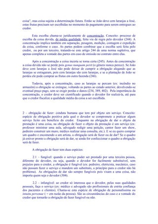 coisa”, mas coisa sujeita a determinação futura. Então se João deve cem laranjas a José,
estas frutas precisam ser escolhidas no momento do pagamento para serem entregues ao
credor.

       Esta escolha chama-se juridicamente de concentração. Conceito: processo de
escolha da coisa devida, de média qualidade, feita via de regra pelo devedor (244). A
concentração implica também em separação, pesagem, medição, contagem e expedição
da coisa, conforme o caso. As partes podem combinar que a escolha será feita pelo
credor, ou por um terceiro, tratando-se este artigo 244 de uma norma supletiva, que
apenas completa a vontade das partes em caso de omissão no contrato entre elas.

        Após a concentração a coisa incerta se torna certa (245). Antes da concentração
a coisa devida não se perde pois genus nunquam perit (o gênero nunca perece). Se João
deve cem laranjas a José não pode deixar de cumprir a obrigação alegando que as
laranjas se estragaram, pois cem laranjas são cem laranjas, e se a plantação de João se
perdeu ele pode comprar as frutas em outra fazenda (246).

       Todavia, após a concentração, caso as laranjas se percam (ex: incêndio no
armazém) a obrigação se extingue, voltando as partes ao estado anterior, devolvendo-se
eventual preço pago, sem se exigir perdas e danos (234, 389, 402). Pela importância da
concentração, o credor deve ser cientificado quando o devedor for realizá-la, até para
que o credor fiscalize a qualidade média da coisa a ser escolhida.



2 – obrigação de fazer: conduta humana que tem por objeto um serviço. Conceito:
espécie de obrigação positiva pela qual o devedor se compromete a praticar algum
serviço lícito em benefício do credor. Enquanto na obrigação de dar o objeto da
prestação é uma coisa, na obrigação de fazer o objeto da prestação é um serviço (ex:
professor ministrar uma aula, advogado redigir uma petição, cantor fazer um show,
pedreiro construir um muro, médico realizar uma consulta, etc.). E se eu quero comprar
um quadro e encomendo a um artista, a obrigação será de fazer ou de dar? Se o quadro
já estiver pronto a obrigação será de dar, se ainda for confeccionar o quadro a obrigação
será de fazer.

       A obrigação de fazer tem duas espécies:

        2.1 – fungível: quando o serviço puder ser prestado por uma terceira pessoa,
diferente do devedor, ou seja, quando o devedor for facilmente substituível, sem
prejuízo para o credor, a obrigação é fungível (ex: pedreiro, eletricista, mecânico, caso
não possam fazer o serviço e mandem um substituto, a princípio para o credor não há
problema). As obrigações de dar são sempre fungíveis pois visam a uma coisa, não
importa quem seja o devedor (304).

        2.2 – infungível: ao credor só interessa que o devedor, pelas suas qualidades
pessoais, faça o serviço (ex: médico e advogado são profissionais de estrita confiança
dos pacientes e clientes). Chama-se esta espécie de obrigação de personalíssima ou
intuitu personae ( = em razão da pessoa). São as circunstâncias do caso e a vontade do
credor que tornarão a obrigação de fazer fungível ou não.
 