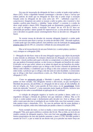 Em caso de inexecução da obrigação de fazer o credor só pode exigir perdas e
danos (247). Viola a dignidade humana constranger o devedor a fazer o serviço por
ordem judicial, de modo que na obrigação de fazer não se pode exigir a execução
forçada como na obrigação de dar coisa certa (art. 475 – sublinhem exigir-lhe o
cumprimento). Imaginem um cantor se recusar a subir no palco, não é razoável o Juiz
mandar a polícia para forçá-lo a trabalhar “manu militari”, o coerente é o credor do
show exigir perdas e danos (389). Ninguém pode ser diretamente coagido a praticar o
ato a que se obrigara. Assim, a execução “in natura” do art. 475 do CC deve ser
substituída por perdas e danos quando for impossível (ex: a coisa devida não está mais
com o devedor) ou quando causar constrangimento físico ao devedor (ex: obrigação de
fazer).

        Se ocorrer recusa do devedor de executar obrigação fungível, o credor pode
pedir a um terceiro para fazer o serviço, às custas do devedor (249). Havendo urgência,
o credor pode agir sem ordem judicial, num autêntico caso de realização de Justiça pelas
próprias mãos (pú do 249, ex: consertar o telhado de casa ameaçando cair).

        Mas se tal recusa decorre de um caso fortuito (ex: o cantor gripou e perdeu a
voz), extingue-se a obrigação (248).

3 – Obrigação de não-fazer: trata-se de uma obrigação negativa cujo objeto da prestação
é uma omissão ou abstenção. Os romanos chamavam de obrigação ad non faciendum.
Conceito: vínculo jurídico pelo qual o devedor se compromete a se abster de fazer certo
ato, que poderia livremente praticar, se não tivesse se obrigado em benefício do credor.
O devedor vai ter que sofrer, tolerar ou se abster de algum ato em benefício do credor.
Exemplos: o engenheiro químico que se obriga a não revelar a fórmula do perfume da
fábrica onde trabalha; o condômino que se obriga a não criar cachorro no apartamento
onde reside; o professor que se obriga a não dar aula em outra faculdade; o comerciante
que se obriga a não fazer concorrência a outro, etc. Pode haver limite temporal para a
obrigação (1.147).

        Como na autonomia privada a liberdade é grande, as obrigações negativas
podem ser bem variadas, mas obrigações imorais e anti-sociais, ou que sacrifiquem a
liberdade das pessoas, são proibidas, ex: obrigação de não se casar, de não trabalhar, de
não ter religião, etc. Tudo é uma questão de bom senso, ou de razoabilidade. Gosto
muito da expressão “razoável”, é uma expressão muito ligada ao Direito, inclusive tem
um artigo no site sobre a razoabilidade na aplicação da lei, confiram!

        A violação da obrigação negativa se resolve em perdas e danos, então se o
engenheiro divulgar a fórmula do perfume terá que indenizar a fábrica. Mas se for
viável, o credor poderá exigir o desfazimento pelo devedor (ex: José se obriga a não
subir o muro para não tirar a ventilação do seu vizinho João, caso José aumente o muro,
João poderá exigir a demolição, 251). No caso do perfume não há como desfazer a
revelação do segredo, então uma indenização por perdas e danos é a solução (389).

        Neste exemplo do muro, se José se mudar, o novo morador terá que respeitar a
obrigação? Não, pois quem celebrou o contrato não foi ele. Mas se João, ao invés de um
simples contrato de obrigação negativa, fizer com José uma servidão predial, todos os
futuros proprietários da casa não poderão aumentar o muro (1.378). Servidão predial é
assunto de Civil 5, e por se tratar de um direito real, já se percebe sua maior força em
 