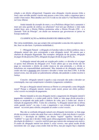 relação a um direito obrigacional. Enquanto uma obrigação vincula pessoas (João a
José), uma servidão predial vincula uma pessoa a uma coisa, então a segurança para o
credor é bem maior. Mais detalhes em Civil 5 (vide no site aulas 8 e 9 de Direitos Reais
na Coisa Alheia).

       Ainda tratando do exemplo do muro, e se a Prefeitura obrigar José a aumentar o
muro por uma questão de estética ou urbanismo? José terá que obedecer e João nada
poderá fazer, pois o Direito Público predomina sobre o Direito Privado (250 – é o
chamado “Fato do Príncipe”, em alusão aos monarcas que governavam os países na
Europa medieval).

        CLASSIFICAÇÃO ou MODALIDADES DE OBRIGAÇÕES

São várias modalidades, mas que sempre irão corresponder a uma das três espécies de
dar, fazer ou não-fazer. A primeira modalidade é:

       1 – Obrigação Natural: a obrigação civil produz todos os efeitos jurídicos, mas a
obrigação natural não, pois corresponde a uma obrigação moral. Há autores que a
chamam de obrigação degenerada. São exemplos: obrigação de dar gorjeta, obrigação
de pagar dívida prescrita (205), obrigação de pagar dívida de jogo (814), etc.

         A obrigação natural não pode ser exigida pelo credor, e o devedor só vai pagar
se quiser, bem diferente da obrigação civil. Vocês sabem que se uma dívida não for
paga no vencimento o direito do credor mune-se de uma pretensão, e a dívida se
transforma em responsabilidade patrimonial. Mas tratando-se de obrigação natural, o
credor não terá a pretensão para executar o devedor e tomar seus bens (189). A dívida
natural existe, mas não pode ser judicialmente cobrada, não podendo o credor recorrer à
Justiça.

       Conceito: obrigação natural é aquela a cuja execução não pode o devedor ser
constrangido, mas cujo cumprimento voluntário é pagamento verdadeiro.

        Por que a obrigação natural interessa ao Direito se corresponde a uma obrigação
moral? Porque a obrigação natural, mesmo sendo moral, possui um efeito jurídico:
soluti retentio ou retenção do pagamento.

       Mesmo tratando-se de uma obrigação moral, o pagamento de obrigação natural é
pagamento verdadeiro e o credor pode retê-lo. Então se João paga dívida prescrita e
depois se arrepende não pode pedir o dinheiro de volta, pois o credor tem direito à
retenção do pagamento (882). Como diz a doutrina, “a obrigação natural não se afirma
senão quando morre”, ou seja, é com o pagamento e sua extinção que a obrigação
natural vai existir para o direito, ensejando ao credor a soluti retentio.

        Mas não se confunda obrigação natural com obrigação inexistente: se João paga
dívida inexistente o credor não pode ficar com o dinheiro, e João terá direito à repetitio
indebiti ( = devolução do indébito; em direito “repetir” significa “devolver”, e
“indébito” é o que não é devido). Então quem efetua pagamento indevido pode exigir a
devolução do dinheiro ( = repetitio indebiti) para que outrem não enriqueça sem motivo.
O credor de obrigação natural tem direito à soluti retentio, mas quem recebe dívida
inexistente não (ex: pago a meu credor João da Silva, mas por engano faço o depósito
 