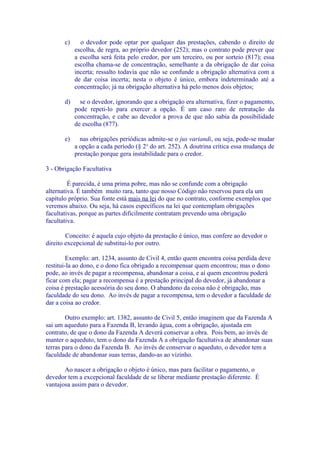 c)     o devedor pode optar por qualquer das prestações, cabendo o direito de
            escolha, de regra, ao próprio devedor (252); mas o contrato pode prever que
            a escolha será feita pelo credor, por um terceiro, ou por sorteio (817); essa
            escolha chama-se de concentração, semelhante a da obrigação de dar coisa
            incerta; ressalto todavia que não se confunde a obrigação alternativa com a
            de dar coisa incerta; nesta o objeto é único, embora indeterminado até a
            concentração; já na obrigação alternativa há pelo menos dois objetos;

       d)     se o devedor, ignorando que a obrigação era alternativa, fizer o pagamento,
            pode repeti-lo para exercer a opção. É um caso raro de retratação da
            concentração, e cabe ao devedor a prova de que não sabia da possibilidade
            de escolha (877).

       e)     nas obrigações periódicas admite-se o jus variandi, ou seja, pode-se mudar
            a opção a cada período (§ 2 o do art. 252). A doutrina critica essa mudança de
            prestação porque gera instabilidade para o credor.

3 - Obrigação Facultativa

         É parecida, é uma prima pobre, mas não se confunde com a obrigação
alternativa. É também muito rara, tanto que nosso Código não reservou para ela um
capítulo próprio. Sua fonte está mais na lei do que no contrato, conforme exemplos que
veremos abaixo. Ou seja, há casos específicos na lei que contemplam obrigações
facultativas, porque as partes dificilmente contratam prevendo uma obrigação
facultativa.

        Conceito: é aquela cujo objeto da prestação é único, mas confere ao devedor o
direito excepcional de substitui-lo por outro.

         Exemplo: art. 1234, assunto de Civil 4, então quem encontra coisa perdida deve
restitui-la ao dono, e o dono fica obrigado a recompensar quem encontrou; mas o dono
pode, ao invés de pagar a recompensa, abandonar a coisa, e aí quem encontrou poderá
ficar com ela; pagar a recompensa é a prestação principal do devedor, já abandonar a
coisa é prestação acessória do seu dono. O abandono da coisa não é obrigação, mas
faculdade do seu dono. Ao invés de pagar a recompensa, tem o devedor a faculdade de
dar a coisa ao credor.

        Outro exemplo: art. 1382, assunto de Civil 5, então imaginem que da Fazenda A
sai um aqueduto para a Fazenda B, levando água, com a obrigação, ajustada em
contrato, de que o dono da Fazenda A deverá conservar a obra. Pois bem, ao invés de
manter o aqueduto, tem o dono da Fazenda A a obrigação facultativa de abandonar suas
terras para o dono da Fazenda B. Ao invés de conservar o aqueduto, o devedor tem a
faculdade de abandonar suas terras, dando-as ao vizinho.

       Ao nascer a obrigação o objeto é único, mas para facilitar o pagamento, o
devedor tem a excepcional faculdade de se liberar mediante prestação diferente. É
vantajosa assim para o devedor.
 