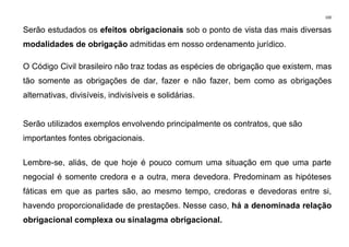 100
Serão estudados os efeitos obrigacionais sob o ponto de vista das mais diversas
modalidades de obrigação admitidas em nosso ordenamento jurídico.
O Código Civil brasileiro não traz todas as espécies de obrigação que existem, mas
tão somente as obrigações de dar, fazer e não fazer, bem como as obrigações
alternativas, divisíveis, indivisíveis e solidárias.
Serão utilizados exemplos envolvendo principalmente os contratos, que são
importantes fontes obrigacionais.
Lembre-se, aliás, de que hoje é pouco comum uma situação em que uma parte
negocial é somente credora e a outra, mera devedora. Predominam as hipóteses
fáticas em que as partes são, ao mesmo tempo, credoras e devedoras entre si,
havendo proporcionalidade de prestações. Nesse caso, há a denominada relação
obrigacional complexa ou sinalagma obrigacional.
 