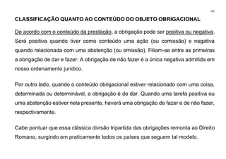 101
CLASSIFICAÇÃO QUANTO AO CONTEÚDO DO OBJETO OBRIGACIONAL
De acordo com o conteúdo da prestação, a obrigação pode ser positiva ou negativa.
Será positiva quando tiver como conteúdo uma ação (ou comissão) e negativa
quando relacionada com uma abstenção (ou omissão). Filiam-se entre as primeiras
a obrigação de dar e fazer. A obrigação de não fazer é a única negativa admitida em
nosso ordenamento jurídico.
Por outro lado, quando o conteúdo obrigacional estiver relacionado com uma coisa,
determinada ou determinável, a obrigação é de dar. Quando uma tarefa positiva ou
uma abstenção estiver nela presente, haverá uma obrigação de fazer e de não fazer,
respectivamente.
Cabe pontuar que essa clássica divisão tripartida das obrigações remonta ao Direito
Romano, surgindo em praticamente todos os países que seguem tal modelo.
 