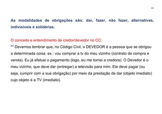102
As modalidades de obrigações são: dar, fazer, não fazer, alternativas,
indivisíveis e solidárias.
O conceito e entendimento de credor/devedor no CC:
** Devemos lembrar que, no Código Civil, o DEVEDOR é a pessoa que se obrigou
a determinada coisa. ex.: vou comprar a tv do meu vizinho (contrato de compra e
venda). Eu já efetuei o pagamento (logo, eu me tornei a credora). O Devedor é o
meu vizinho, que deve dar (entregar) a televisão para mim. Ele deve pagar (ou
seja, cumprir com a sua obrigação) por meio da prestação de dar (objeto imediato)
cujo objeto é a TV (imediato).
 