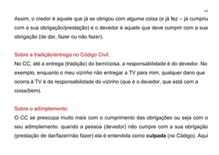 103
Assim, o credor é aquele que já se obrigou com alguma coisa (e já fez – já cumpriu
com a sua obrigação/prestação) e o devedor é aquele que deve cumprir com a sua
obrigação (de dar, fazer ou não fazer).
Sobre a tradição/entrega no Código Civil:
No CC, até a entrega (tradição) do bem/coisa, a responsabilidade é do devedor. No
exemplo, enquanto o meu vizinho não entregar a TV para mim, qualquer dano que
ocorra à TV é de responsabilidade do vizinho (que é o devedor, que está com a
coisa/bem).
Sobre o adimplemento:
O CC se preocupa muito mais com o cumprimento das obrigações ou seja com o
seu adimplemento. quando a pessoa (devedor) não cumpre com a sua obrigação
(prestação de dar/fazer/não fazer) ela é entendida como culpada (no Código). Aqui
 