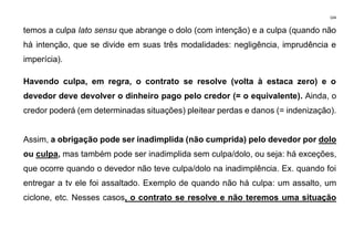 104
temos a culpa lato sensu que abrange o dolo (com intenção) e a culpa (quando não
há intenção, que se divide em suas três modalidades: negligência, imprudência e
imperícia).
Havendo culpa, em regra, o contrato se resolve (volta à estaca zero) e o
devedor deve devolver o dinheiro pago pelo credor (= o equivalente). Ainda, o
credor poderá (em determinadas situações) pleitear perdas e danos (= indenização).
Assim, a obrigação pode ser inadimplida (não cumprida) pelo devedor por dolo
ou culpa, mas também pode ser inadimplida sem culpa/dolo, ou seja: há exceções,
que ocorre quando o devedor não teve culpa/dolo na inadimplência. Ex. quando foi
entregar a tv ele foi assaltado. Exemplo de quando não há culpa: um assalto, um
ciclone, etc. Nesses casos, o contrato se resolve e não teremos uma situação
 