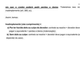 105
em que o credor poderá pedir perdas e danos. Trataremos isso no
inadimplemento (art. 389, cc).
Assim, temos:
Inadimplemento (não cumprimento) =
a) Por ter havido dolo ou culpa do devedor: contrato se resolve + devedor deve
pagar o equivalente + perdas e danos (indenização);
b) Sem dolo ou culpa: contrato se resolve + devedor deve pagar o equivalente (a
depender do caso).
 