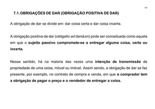 106
7.1.OBRIGAÇÕES DE DAR (OBRIGAÇÃO POSITIVA DE DAR)
A obrigação de dar se divide em: dar coisa certa e dar coisa incerta.
A obrigação positiva de dar (obligatio ad dandum) pode ser conceituada como aquela
em que o sujeito passivo compromete-se a entregar alguma coisa, certa ou
incerta.
Nesse sentido, há na maioria das vezes uma intenção de transmissão de
propriedade de uma coisa, móvel ou imóvel. Assim sendo, a obrigação de dar se faz
presente, por exemplo, no contrato de compra e venda, em que o comprador tem
a obrigação de pagar o preço e o vendedor de entregar a coisa.
 