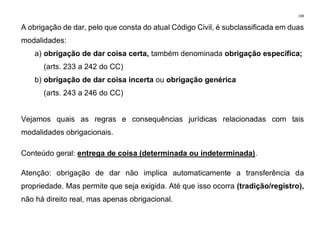 108
A obrigação de dar, pelo que consta do atual Código Civil, é subclassificada em duas
modalidades:
a) obrigação de dar coisa certa, também denominada obrigação específica;
(arts. 233 a 242 do CC)
b) obrigação de dar coisa incerta ou obrigação genérica
(arts. 243 a 246 do CC)
Vejamos quais as regras e consequências jurídicas relacionadas com tais
modalidades obrigacionais.
Conteúdo geral: entrega de coisa (determinada ou indeterminada).
Atenção: obrigação de dar não implica automaticamente a transferência da
propriedade. Mas permite que seja exigida. Até que isso ocorra (tradição/registro),
não há direito real, mas apenas obrigacional.
 