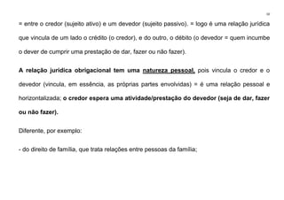 10
= entre o credor (sujeito ativo) e um devedor (sujeito passivo). = logo é uma relação jurídica
que vincula de um lado o crédito (o credor), e do outro, o débito (o devedor = quem incumbe
o dever de cumprir uma prestação de dar, fazer ou não fazer).
A relação jurídica obrigacional tem uma natureza pessoal, pois vincula o credor e o
devedor (vincula, em essência, as próprias partes envolvidas) = é uma relação pessoal e
horizontalizada; o credor espera uma atividade/prestação do devedor (seja de dar, fazer
ou não fazer).
Diferente, por exemplo:
- do direito de família, que trata relações entre pessoas da família;
 