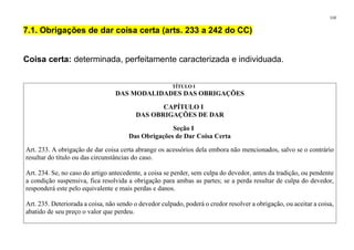 110
7.1. Obrigações de dar coisa certa (arts. 233 a 242 do CC)
Coisa certa: determinada, perfeitamente caracterizada e individuada.
TÍTULO I
DAS MODALIDADES DAS OBRIGAÇÕES
CAPÍTULO I
DAS OBRIGAÇÕES DE DAR
Seção I
Das Obrigações de Dar Coisa Certa
Art. 233. A obrigação de dar coisa certa abrange os acessórios dela embora não mencionados, salvo se o contrário
resultar do título ou das circunstâncias do caso.
Art. 234. Se, no caso do artigo antecedente, a coisa se perder, sem culpa do devedor, antes da tradição, ou pendente
a condição suspensiva, fica resolvida a obrigação para ambas as partes; se a perda resultar de culpa do devedor,
responderá este pelo equivalente e mais perdas e danos.
Art. 235. Deteriorada a coisa, não sendo o devedor culpado, poderá o credor resolver a obrigação, ou aceitar a coisa,
abatido de seu preço o valor que perdeu.
 