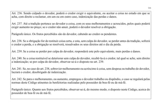 111
Art. 236. Sendo culpado o devedor, poderá o credor exigir o equivalente, ou aceitar a coisa no estado em que se
acha, com direito a reclamar, em um ou em outro caso, indenização das perdas e danos.
Art. 237. Até a tradição pertence ao devedor a coisa, com os seus melhoramentos e acrescidos, pelos quais poderá
exigir aumento no preço; se o credor não anuir, poderá o devedor resolver a obrigação.
Parágrafo único. Os frutos percebidos são do devedor, cabendo ao credor os pendentes.
Art. 238. Se a obrigação for de restituir coisa certa, e esta, sem culpa do devedor, se perder antes da tradição, sofrerá
o credor a perda, e a obrigação se resolverá, ressalvados os seus direitos até o dia da perda.
Art. 239. Se a coisa se perder por culpa do devedor, responderá este pelo equivalente, mais perdas e danos.
Art. 240. Se a coisa restituível se deteriorar sem culpa do devedor, recebê-la-á o credor, tal qual se ache, sem direito
a indenização; se por culpa do devedor, observar-se-á o disposto no art. 239.
Art. 241. Se, no caso do art. 238, sobrevier melhoramento ou acréscimo à coisa, sem despesa ou trabalho do devedor,
lucrará o credor, desobrigado de indenização.
Art. 242. Se para o melhoramento, ou aumento, empregou o devedor trabalho ou dispêndio, o caso se regulará pelas
normas deste Código atinentes às benfeitorias realizadas pelo possuidor de boa-fé ou de má-fé.
Parágrafo único. Quanto aos frutos percebidos, observar-se-á, do mesmo modo, o disposto neste Código, acerca do
possuidor de boa-fé ou de má-fé.
 