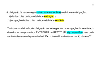 113
A obrigação de dar/entregar coisa certa (específica) se divide em obrigação:
a) de dar coisa certa, modalidade entregar; e
b) obrigação de dar coisa certa, modalidade restituir.
Tanto na modalidade de obrigação de entregar ou na obrigação de restituir, o
devedor se compromete a ENTREGAR ou RESTITUIR algo específico, que pode
ser tanto bem móvel quanto imóvel. Ex.: o imóvel localizado na rua X, número Y.
 