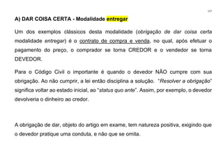 117
A) DAR COISA CERTA - Modalidade entregar
Um dos exemplos clássicos desta modalidade (obrigação de dar coisa certa
modalidade entregar) é o contrato de compra e venda, no qual, após efetuar o
pagamento do preço, o comprador se torna CREDOR e o vendedor se torna
DEVEDOR.
Para o Código Civil o importante é quando o devedor NÃO cumpre com sua
obrigação. Ao não cumprir, a lei então disciplina a solução. “Resolver a obrigação”
significa voltar ao estado inicial, ao “status quo ante”. Assim, por exemplo, o devedor
devolveria o dinheiro ao credor.
A obrigação de dar, objeto do artigo em exame, tem natureza positiva, exigindo que
o devedor pratique uma conduta, e não que se omita.
 