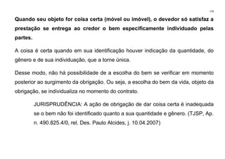 118
Quando seu objeto for coisa certa (móvel ou imóvel), o devedor só satisfaz a
prestação se entrega ao credor o bem especificamente individuado pelas
partes.
A coisa é certa quando em sua identificação houver indicação da quantidade, do
gênero e de sua individuação, que a torne única.
Desse modo, não há possibilidade de a escolha do bem se verificar em momento
posterior ao surgimento da obrigação. Ou seja, a escolha do bem da vida, objeto da
obrigação, se individualiza no momento do contrato.
JURISPRUDÊNCIA: A ação de obrigação de dar coisa certa é inadequada
se o bem não foi identificado quanto a sua quantidade e gênero. (TJSP, Ap.
n. 490.825.4/0, rel. Des. Paulo Alcides, j. 10.04.2007)
 