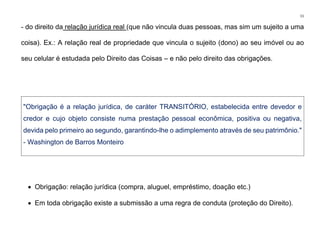 11
- do direito da relação jurídica real (que não vincula duas pessoas, mas sim um sujeito a uma
coisa). Ex.: A relação real de propriedade que vincula o sujeito (dono) ao seu imóvel ou ao
seu celular é estudada pelo Direito das Coisas – e não pelo direito das obrigações.
"Obrigação é a relação jurídica, de caráter TRANSITÓRIO, estabelecida entre devedor e
credor e cujo objeto consiste numa prestação pessoal econômica, positiva ou negativa,
devida pelo primeiro ao segundo, garantindo-lhe o adimplemento através de seu patrimônio."
- Washington de Barros Monteiro
• Obrigação: relação jurídica (compra, aluguel, empréstimo, doação etc.)
• Em toda obrigação existe a submissão a uma regra de conduta (proteção do Direito).
 