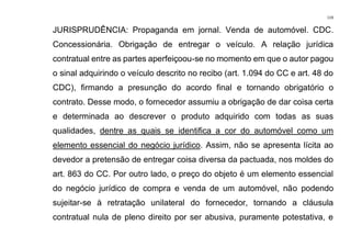 119
JURISPRUDÊNCIA: Propaganda em jornal. Venda de automóvel. CDC.
Concessionária. Obrigação de entregar o veículo. A relação jurídica
contratual entre as partes aperfeiçoou-se no momento em que o autor pagou
o sinal adquirindo o veículo descrito no recibo (art. 1.094 do CC e art. 48 do
CDC), firmando a presunção do acordo final e tornando obrigatório o
contrato. Desse modo, o fornecedor assumiu a obrigação de dar coisa certa
e determinada ao descrever o produto adquirido com todas as suas
qualidades, dentre as quais se identifica a cor do automóvel como um
elemento essencial do negócio jurídico. Assim, não se apresenta lícita ao
devedor a pretensão de entregar coisa diversa da pactuada, nos moldes do
art. 863 do CC. Por outro lado, o preço do objeto é um elemento essencial
do negócio jurídico de compra e venda de um automóvel, não podendo
sujeitar-se à retratação unilateral do fornecedor, tornando a cláusula
contratual nula de pleno direito por ser abusiva, puramente potestativa, e
 