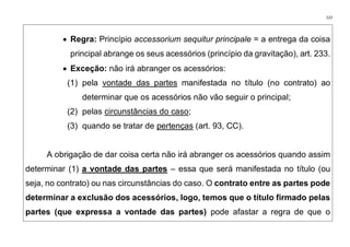 122
• Regra: Princípio accessorium sequitur principale = a entrega da coisa
principal abrange os seus acessórios (princípio da gravitação), art. 233.
• Exceção: não irá abranger os acessórios:
(1) pela vontade das partes manifestada no título (no contrato) ao
determinar que os acessórios não vão seguir o principal;
(2) pelas circunstâncias do caso;
(3) quando se tratar de pertenças (art. 93, CC).
A obrigação de dar coisa certa não irá abranger os acessórios quando assim
determinar (1) a vontade das partes – essa que será manifestada no título (ou
seja, no contrato) ou nas circunstâncias do caso. O contrato entre as partes pode
determinar a exclusão dos acessórios, logo, temos que o título firmado pelas
partes (que expressa a vontade das partes) pode afastar a regra de que o
 