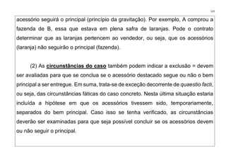 123
acessório seguirá o principal (princípio da gravitação). Por exemplo, A comprou a
fazenda de B, essa que estava em plena safra de laranjas. Pode o contrato
determinar que as laranjas pertencem ao vendedor, ou seja, que os acessórios
(laranja) não seguirão o principal (fazenda).
(2) As circunstâncias do caso também podem indicar a exclusão = devem
ser avaliadas para que se conclua se o acessório destacado segue ou não o bem
principal a ser entregue. Em suma, trata-se de exceção decorrente de quaestio facti,
ou seja, das circunstâncias fáticas do caso concreto. Nesta última situação estaria
incluída a hipótese em que os acessórios tivessem sido, temporariamente,
separados do bem principal. Caso isso se tenha verificado, as circunstâncias
deverão ser examinadas para que seja possível concluir se os acessórios devem
ou não seguir o principal.
 
