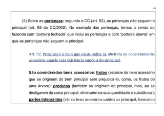 124
(3) Sobre as pertenças: segundo o CC (art. 93), as pertenças não seguem o
principal (art. 93 do CC/2002). No exemplo das pertenças, temos a venda da
fazenda com “porteira fechada” que inclui as pertenças e com “porteira aberta” em
que as pertenças não seguem o principal.
Art. 92. Principal é o bem que existe sobre si, abstrata ou concretamente;
acessório, aquele cuja existência supõe a do principal.
São considerados bens acessórios: frutos (espécie de bem acessório
que se originam do bem principal sem prejudicá-lo, como, os frutos de
uma árvore); produtos (também se originam do principal, mas, ao se
desligarem da coisa principal, diminuem na sua quantidade e substância);
partes integrantes (são os bens acessórios unidos ao principal, formando
 