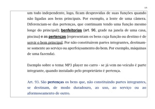 125
um todo independente, logo, ficam desprovidas de suas funções quando
não ligadas aos bens principais. Por exemplo, a lente de uma câmera.
Diferenciam-se das pertenças, que continuam tendo uma função mesmo
longe do principal); benfeitorias (art. 96, grade na janela de uma casa,
piscina) e as pertenças (representam os bens cuja função ou destino é de
servir o bem principal. Por não constituírem partes integrantes, destinam-
se somente ao serviço ou aperfeiçoamento do bem. Por exemplo, máquinas
de uma fazenda).
Exemplo sobre o tema: MP3 player no carro - se já vem no veículo é parte
integrante, quando instalado pelo proprietário é pertença.
Art. 93. São pertenças os bens que, não constituindo partes integrantes,
se destinam, de modo duradouro, ao uso, ao serviço ou ao
aformoseamento de outro.
 