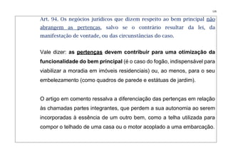 126
Art. 94. Os negócios jurídicos que dizem respeito ao bem principal não
abrangem as pertenças, salvo se o contrário resultar da lei, da
manifestação de vontade, ou das circunstâncias do caso.
Vale dizer: as pertenças devem contribuir para uma otimização da
funcionalidade do bem principal (é o caso do fogão, indispensável para
viabilizar a moradia em imóveis residenciais) ou, ao menos, para o seu
embelezamento (como quadros de parede e estátuas de jardim).
O artigo em comento ressalva a diferenciação das pertenças em relação
às chamadas partes integrantes, que perdem a sua autonomia ao serem
incorporadas à essência de um outro bem, como a telha utilizada para
compor o telhado de uma casa ou o motor acoplado a uma embarcação.
 