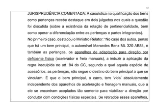 127
JURISPRUDÊNCIA COMENTADA: A casuística na qualificação dos bens
como pertenças recebe destaque em dois julgados nos quais a questão
foi discutida (sobre a existência da relação de pertinencialidade, bem
como operar a diferenciação entre as pertenças e partes integrantes).
No primeiro caso, destacou o Ministro Relator: “No caso dos autos, penso
que há um bem principal, o automóvel Mercedes Benz ML 320 AB54, e
também as pertenças, os aparelhos de adaptação para direção por
deficiente físico (acelerador e freio manuais), a induzir a aplicação da
regra insculpida no art. 94 do CC, segundo a qual aquela espécie de
acessórios, as pertenças, não segue o destino do bem principal a que se
vinculam. É que o bem principal, o carro, tem ‘vida’ absolutamente
independente dos aparelhos de aceleração e frenagem manuais, que a
ele se encontram acoplados tão somente para viabilizar a direção por
condutor com condições físicas especiais. Se retirados esses aparelhos,
 