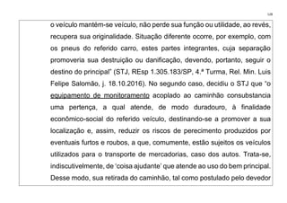 128
o veículo mantém-se veículo, não perde sua função ou utilidade, ao revés,
recupera sua originalidade. Situação diferente ocorre, por exemplo, com
os pneus do referido carro, estes partes integrantes, cuja separação
promoveria sua destruição ou danificação, devendo, portanto, seguir o
destino do principal” (STJ, REsp 1.305.183/SP, 4.ª Turma, Rel. Min. Luis
Felipe Salomão, j. 18.10.2016). No segundo caso, decidiu o STJ que “o
equipamento de monitoramento acoplado ao caminhão consubstancia
uma pertença, a qual atende, de modo duradouro, à finalidade
econômico-social do referido veículo, destinando-se a promover a sua
localização e, assim, reduzir os riscos de perecimento produzidos por
eventuais furtos e roubos, a que, comumente, estão sujeitos os veículos
utilizados para o transporte de mercadorias, caso dos autos. Trata-se,
indiscutivelmente, de ‘coisa ajudante’ que atende ao uso do bem principal.
Desse modo, sua retirada do caminhão, tal como postulado pelo devedor
 