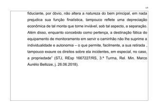 129
fiduciante, por óbvio, não altera a natureza do bem principal, em nada
prejudica sua função finalística, tampouco reflete uma depreciação
econômica de tal monta que torne inviável, sob tal aspecto, a separação.
Além disso, enquanto concebido como pertença, a destinação fática do
equipamento de monitoramento em servir o caminhão não lhe suprime a
individualidade e autonomia – o que permite, facilmente, a sua retirada ,
tampouco exaure os direitos sobre ela incidentes, em especial, no caso,
a propriedade” (STJ, REsp 1667227/RS, 3.ª Turma, Rel. Min. Marco
Aurélio Bellizze, j. 26.06.2018).
 