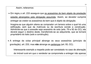 130
Assim, reiteramos:
• Em regra, o art. 233 assegura que os acessórios do bem objeto da prestação
estarão abrangidos pela obrigação assumida. Assim, ao devedor cumprirá
entregar ao credor os acessórios do bem que é objeto da obrigação.
Imagine-se que alguém aliena ao comprador um terreno sobre o qual há uma
edificação, sem que da matrícula ou da escritura conste a construção.
Admitindo-se que a acessão seja acessório do solo (arts. 79 e 92 do CC), ela
deverá seguir o destino deste, transferindo-se ao adquirente, que se tornará
proprietário do todo (solo e construção).
• A entrega da coisa principal abrange os seus acessórios (princípio da
gravitação), art. 233, mas não abrange as pertenças (art. 93, CC).
Interessante exemplo a respeito pode ser constatado no caso de alienação
de imóvel rural em que o vendedor se compromete a entregar não apenas
 