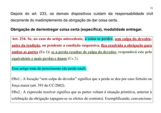 132
Depois do art. 233, os demais dispositivos cuidam da responsabilidade civil
decorrente do inadimplemento da obrigação de dar coisa certa.
Obrigação de dar/entregar coisa certa (específica), modalidade entregar.
Art. 234. Se, no caso do artigo antecedente, a coisa se perder, sem culpa do devedor,
antes da tradição, ou pendente a condição suspensiva, fica resolvida a obrigação para
ambas as partes (Ex.1); se a perda resultar de culpa do devedor, responderá este pelo
equivalente e mais perdas e danos (Ex.2).
Esse artigo trata do perecimento (da perda total).
Obs1.: A locução “sem culpa do devedor” significa que a perda se deu por caso fortuito ou
força maior (art. 393 do CC/2002).
Obs2.: A expressão resolver significa que as partes voltam à situação primitiva, anterior à
celebração da obrigação (apagam-se os efeitos do contrato). Exemplificando, convenciona-
 