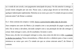 133
se a venda de um cavalo, com pagamento antecipado do preço. No dia anterior à entrega, o
cavalo morre atingido por um raio. Nesse caso, o preço pago deverá ser devolvido, sem
qualquer indenização suplementar. Retorna-se ao status quo ante ("o estado em que as coisas
estavam antes”) de firmar o contrato
Ex.1: feito contrato de compra e venda, houve o perecimento sem culpa do devedor.
Joao comprou um carro da Maria e já cumpriu com a sua prestação de pagar o preço (50
mil). Ela se torna a devedora, devendo cumprir com a sua prestação de dar (de entregar a
coisa). Indo entregar o carro, ela foi assaltada e levaram o carro.
Nesse caso, ela não vai conseguir entregar a coisa, mas como ela não teve culpa, o contrato
se desfaz (se resolve). Nessa circunstância, a Maria devolve o dinheiro para o Joao e assim
retorna-se ao status quo ante ("o estado em que as coisas estavam antes”) de firmar o
contrato.
 