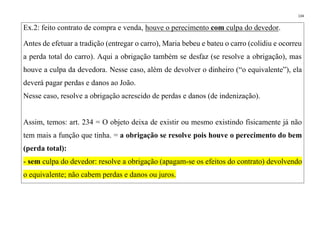 134
Ex.2: feito contrato de compra e venda, houve o perecimento com culpa do devedor.
Antes de efetuar a tradição (entregar o carro), Maria bebeu e bateu o carro (colidiu e ocorreu
a perda total do carro). Aqui a obrigação também se desfaz (se resolve a obrigação), mas
houve a culpa da devedora. Nesse caso, além de devolver o dinheiro (“o equivalente”), ela
deverá pagar perdas e danos ao João.
Nesse caso, resolve a obrigação acrescido de perdas e danos (de indenização).
Assim, temos: art. 234 = O objeto deixa de existir ou mesmo existindo fisicamente já não
tem mais a função que tinha. = a obrigação se resolve pois houve o perecimento do bem
(perda total):
- sem culpa do devedor: resolve a obrigação (apagam-se os efeitos do contrato) devolvendo
o equivalente; não cabem perdas e danos ou juros.
 
