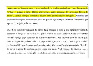 135
- com culpa do devedor: resolve a obrigação, devolvendo o equivalente (valor da prestação
perdida) + perdas e danos (danos emergentes, lucros cessantes [o lucro que deixou de
auferir], além de correção monetária, juros de mora e honorários de advogado). Uma vez que
o devedor é obrigado a conservar a coisa até que ela seja entregue ao credor. Lembrando que
a prova do prejuízo cabe ao credor.
Ex.1: Se o vendedor (devedor do carro) deve entregar o carro e este perece por força da
enchente, a obrigação se resolve e as partes voltam ao estado anterior. Cabe ao vendedor
restituir o preço pago acrescido de correção monetária. Não incidem juros de mora, pois
mora pressupõe culpa do devedor. Há pagamento de juros se o vendedor se negar a restituir
o valor recebido quando o comprador assim exigir. Com a notificação, o vendedor (devedor
do carro e agora do dinheiro pago) estará em mora. A devolução do dinheiro não é
indenização. É apenas restituição ao estado anterior. Evita-se enriquecimento sem causa.
 